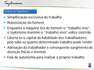 Taylorismo
Críticas ao Taylorismo

 Simplificação excessiva do trabalho
 Robotização do homem
 Enquanto a máquina tira do homem o “trabalho vivo”,
  o taylorismo mantém o “trabalho vivo” sobre controle
 Liberta-se o capital da habilidade dos trabalhadores,
  pois sabe-se quanto determinado trabalho pode render
 Alienação do trabalhador e consequente surgimento de
  doenças físicas e mentais
 Fala de autonomia para realizar o próprio trabalho
 