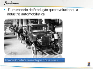 Fordismo
 É um modelo de Produção que revolucionou a
  indústria automobilística




Introdução da linha de montagem e das esteiras
 
