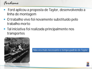 Fordismo
 Ford aplicou a proposta de Taylor, desenvolvendo a
  linha de montagem
 O trabalho vivo foi novamente substituído pelo
  trabalho morto
 Tal iniciativa foi realizada principalmente nos
  transportes



                  Não era mais necessário o tempo-padrão de Taylor
 
