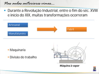 Nas aulas anteriores vimos...
 Durante a Revolução Industrial, entre o fim do séc. XVIII
  e início do XIX, muitas transformações ocorreram

   Artesanal
                                        Fabril
   Manufatureiro




   Maquinaria

   Divisão do trabalho

                                   Máquina à vapor
 