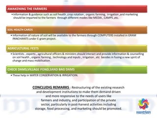 CONCLUDIG REMARKS : Restructuring of the existing research
and development institutions to make them demand driven
and more responsive to the needs of users like
farmers and industry, and participation of the private
sector, particularly in post-harvest activities including
storage, food processing, and marketing should be promoted.
AWAKENING THE FARMERS
•Information & guidance such as soil health ,crop rotation , organic farming, irrigation ,and marketing
should be imparted to the farmers through different modes like MEDIA , CAMPS ,etc.
SOIL HEALTH CARDS
•Information of nature of soil will be available to the farmers through COMPUTERS installed in GRAM
PANCHAYATS under E-gram project.
AGRICULTURAL FESTS
•Scientists , experts , agricultural officers & ministers should interact and provide information & counselling
on soil health , organic farming , technology and inputs , irrigation , etc besides in fusing a new spirit of
change and mass mobilisation.
CHECK DAMS,VILLAGE POND,SAND BAG DAMS
•These help in WATER CONSERVATION & IRRIGATIOIN.
 