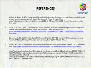 REFERENCES
• Gulati , A. & Jain, S. (2012, December 20). Credit inclusion, farm lease and forming clusters can help small
farmers overcome poverty much faster. The Economic Times. Retrieved from
http://articles.economictimes.indiatimes.com/2012-12-20/news/35933641_1_small-farms-farm-output-
farm-lease
• Gulati , A. & Jain, S. (2012, December 20). Credit inclusion, farm lease and forming clusters can help small
farmers overcome poverty much faster. The Economic Times. Retrieved from
http://articles.economictimes.indiatimes.com/2012-12-20/news/35933641_1_small-farms-farm-output-
farm-lease
• Government of India (2011c). India Public Finance Statistics 2010-11, Economic Division, Department of
Economic Affairs , Ministry of Finance, Govt. of India, New Delhi, October 2011.
• Sharma, V.P. (2012). Accelerating Agriculture Growth for Inclusive Development. Vikalpa , 37(1). Retrieved
from http://www.iimahd.ernet.in/assets/upload/faculty/161638648Vikalapa%20Paper%202011.pdf
• http://www.google.co.in/url?sa=t&rct=j&q=&esrc=s&source=web&cd=1&cad=rja&ved=0CC8QFjAA&url=h
ttp%3A%2F%2Fwww.thehindubusinessline.com%2Findustry-and-economy%2Fagri-biz%2Fconsolidation-a-
critical-enabler-for-efficient-
farming%2Farticle2021516.ece&ei=m8odUrXVLcjArAeinYGICg&usg=AFQjCNGSLM0tOulaUX79ATzA1TbnAo
fVbA&bvm=bv.51156542,d.bmk
 