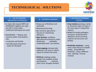 TECHNOLOGICAL SOLUTIONS
A. USE OF MODERN
IRRIGATION TECHNIQUES
•In states like Gujarat DRIP and
SPRINKLER irrigation are used
but still in many states
traditional techniques are used.
•ADVANTAGE : * Reduce and
conserve water consumption
rate.
•maintains soil fertility
•provide equal amount of
water for all plants.
B. INTENSIVE FARMING
•Heavy use of fertilizers and
pesticides
•Mechanised farming
•Bio intensive agriculture –
focuses on maximizing
efficiency
•Agro forestry- combines
agriculture & orchard to create
productive profitable
sustainable land –use systems
•Intercropping-increase total
yields per unit area or reduce
inputs to achieve the same.
•HYV(high yielding variety
seeds)- less problem of pest
and diseases , maturity
time is less ,drought resistant
C. INTEGRATED FARMING
SYSTEM
•Crop rotation-growing a series
of dissimilar types of crops in
the sane space in sequential
seasons
•BENEFITS-avoids pathogens
and pests, avoid excessive
depletion of soil nutrients,
improve soil structure and
fertility
•Herbicide resistance – using
cover crops that out compete
weeds , using different
herbicide , using a different
crop , plowing , manual
removal
 