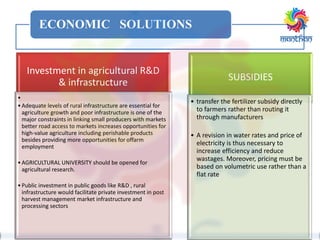 ECONOMIC SOLUTIONS
Investment in agricultural R&D
& infrastructure
•
•Adequate levels of rural infrastructure are essential for
agriculture growth and poor infrastructure is one of the
major constraints in linking small producers with markets
better road access to markets increases opportunities for
high-value agriculture including perishable products
besides providing more opportunities for offarm
employment
•AGRICULTURAL UNIVERSITY should be opened for
agricultural research.
•Public investment in public goods like R&D , rural
infrastructure would facilitate private investment in post
harvest management market infrastructure and
processing sectors
SUBSIDIES
• transfer the fertilizer subsidy directly
to farmers rather than routing it
through manufacturers
• A revision in water rates and price of
electricity is thus necessary to
increase efficiency and reduce
wastages. Moreover, pricing must be
based on volumetric use rather than a
flat rate
 