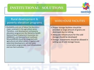 INSTITUTIONAL SOLUTIONS
Rural development &
poverty elevation programs
•Availability and cost of labour has become a
major constraint In the agriculture sector.
Therefore, rural development and poverty
alleviation programmes like Mahatma Gandhi
National Rural Employment Guarantee Act
(MNREGA), and National Rural Livelihood
Mission(NRLM) should be integrated with
agricultural and allied sectors, irrigation and
watershed development, soil and water
conservation programmes, rural infrastructure,
and non-farm activities.
WAREHOUSE FACILITIES
• Proper storage facilities should be
provided as large amount of grains are
destroyed due to rotting.
• Adequate infrastructure for the cold
storage should be developed
• Foreign investments should be allowed in
setting up of cold storage house.
 