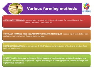 Various farming methods
COOPERATIVE FARMING- farmers pool their resources in certain areas for mutual benefit like
seeds , fertilizers , pesticides etc.
CONTRACT FARMING AND COLLABORATIVE FARMING TECHNIQUES- reduce input cost ,better cost
realization, arrests further fragmentation of land..
CORPORATE FARMING-large corporates & MNC’S take over large parcel of lands and produce food
and non food crops......
BENEFITS:- effective usage agri-inputs, higher degree of mechanisation, sustained supply of raw
materials ,better quality of produce , higher efficiency of in the supply chain , reduce wastage and
higher value realization
 