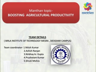 TEAM DETAILS
( BIRLA INSTITUTE OF TECHNOLOGY MESRA , DEOGHAR CAMPUS)
Team coordinator- 1.Nitish Kumar
2.Ashish Ranjan
3.Nirbhay kr. Gupta
4.Prushotam Kumar
5.Shruti Mishra
Manthan topic-
BOOSTING AGRICULTURAL PRODUCTIVITY
 