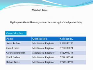 Manthan Topic:
Hydroponic Green House system to increase agricultural productivity
Name Qualification Contact no.
Amar Jadhav Mechanical Engineer 9561856556
Gokul Hake Mechanical Engineer 9762590874
Gourish Hiremath Mechanical Engineer 9422036368
Pratik Jadhav Mechanical Engineer 7798535704
Rohan Janve Mechanical Engineer 8796511595
Group Members:
 