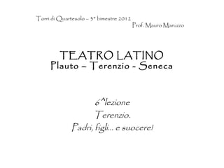 Torri di Quartesolo – 3° bimestre 2012
                                         Prof. Mauro Maruzzo




       TEATRO LATINO
     Plauto – Terenzio - Seneca



                     6^lezione
                    Terenzio.
              Padri, figli… e suocere!
 