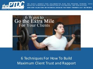 6 Techniques For How To Build
Maximum Client Trust and Rapport
P E R S O N AL T R AIN E R D E V E L O P ME N T C E N T E R
THE WORD’S LARGEST FREE COLLABORATIVE BLOG FOR PERSONAL TRAINERS. WE’RE
DEDICATED TO IMPROVING THE PERCEPTION OF THE INDUSTRY, AND YOUR SUCCESS.
JOIN OVER 192,000 FANS ON FACEBOOK, BECAUSE THAT MANY TRAINERS CAN’T BE WRONG.
 
