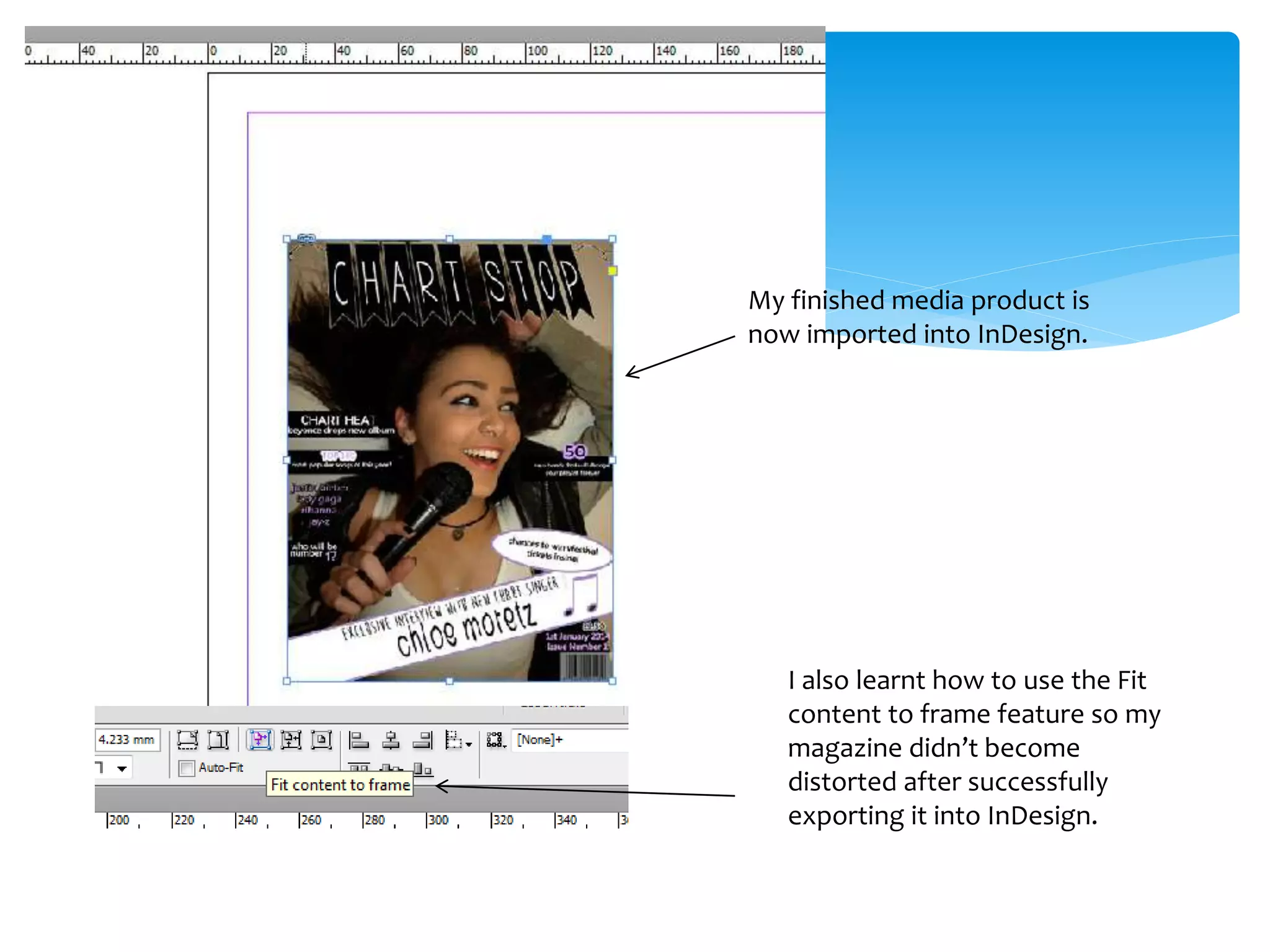My finished media product is
now imported into InDesign.
I also learnt how to use the Fit
content to frame feature so my
magazine didn’t become
distorted after successfully
exporting it into InDesign.
 
