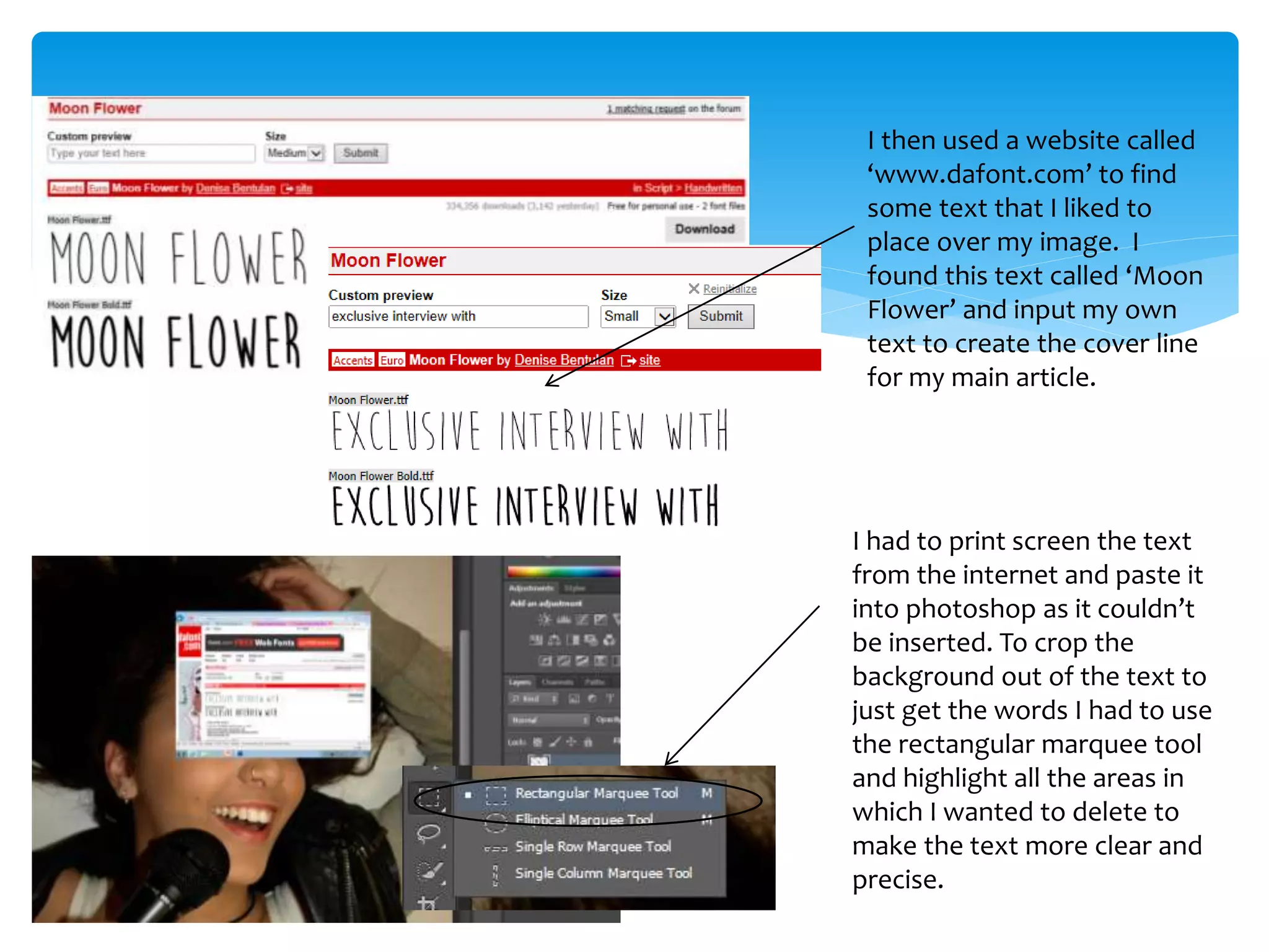I then used a website called
‘www.dafont.com’ to find
some text that I liked to
place over my image. I
found this text called ‘Moon
Flower’ and input my own
text to create the cover line
for my main article.
I had to print screen the text
from the internet and paste it
into photoshop as it couldn’t
be inserted. To crop the
background out of the text to
just get the words I had to use
the rectangular marquee tool
and highlight all the areas in
which I wanted to delete to
make the text more clear and
precise.
 