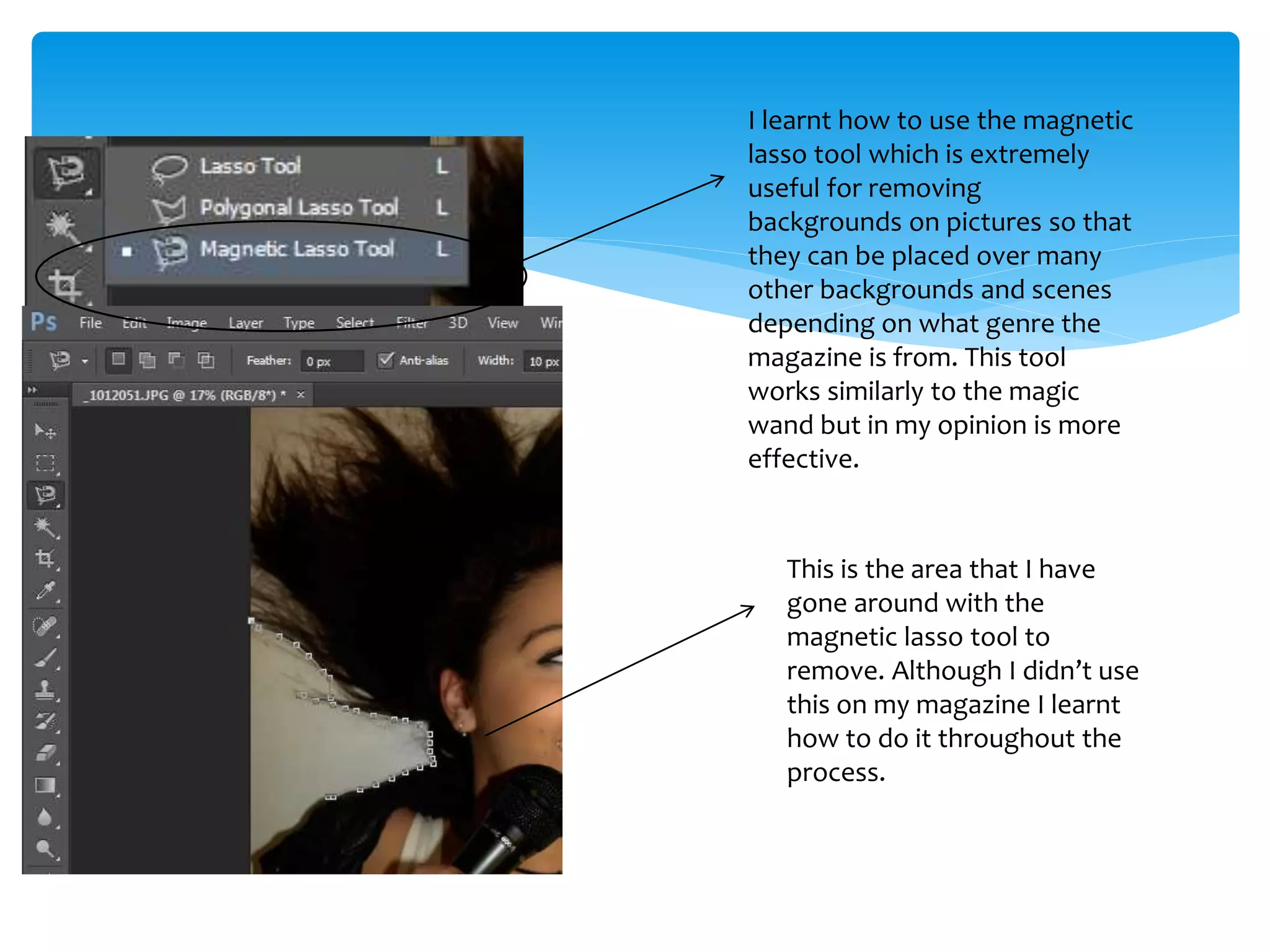 I learnt how to use the magnetic
lasso tool which is extremely
useful for removing
backgrounds on pictures so that
they can be placed over many
other backgrounds and scenes
depending on what genre the
magazine is from. This tool
works similarly to the magic
wand but in my opinion is more
effective.
This is the area that I have
gone around with the
magnetic lasso tool to
remove. Although I didn’t use
this on my magazine I learnt
how to do it throughout the
process.
 
