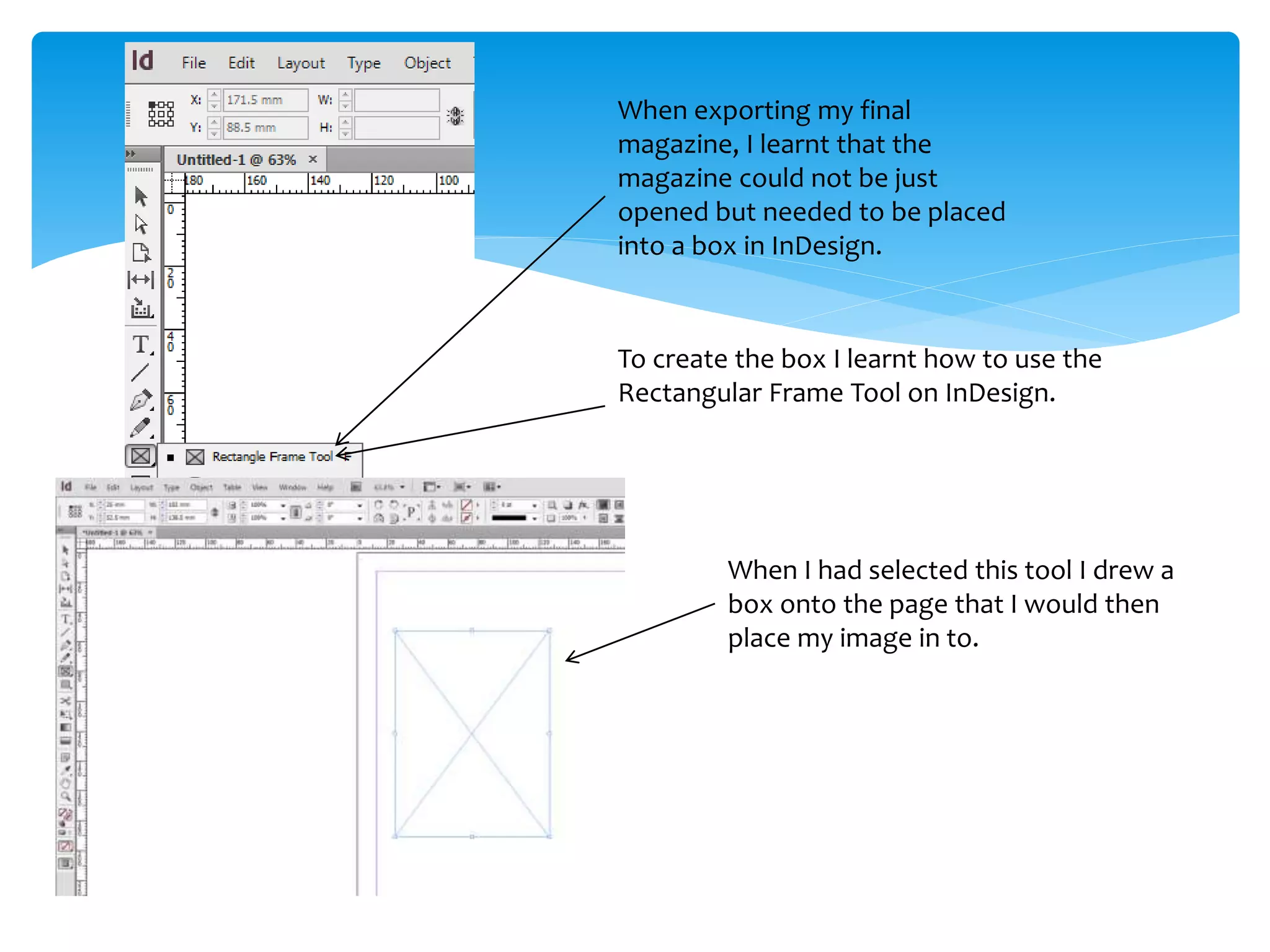 When exporting my final
magazine, I learnt that the
magazine could not be just
opened but needed to be placed
into a box in InDesign.
To create the box I learnt how to use the
Rectangular Frame Tool on InDesign.
When I had selected this tool I drew a
box onto the page that I would then
place my image in to.
 