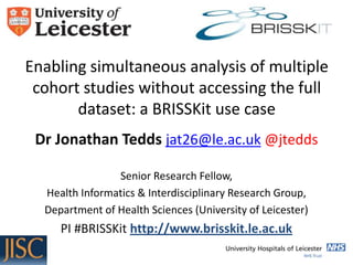 Enabling simultaneous analysis of multiple
cohort studies without accessing the full
dataset: a BRISSKit use case
Dr Jonathan Tedds jat26@le.ac.uk @jtedds
Senior Research Fellow,
Health Informatics & Interdisciplinary Research Group,
Department of Health Sciences (University of Leicester)

PI #BRISSKit http://www.brisskit.le.ac.uk

 