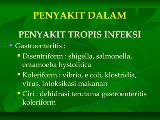PENYAKIT DALAM
PENYAKIT TROPIS INFEKSI
 Gastroenteritis :
 Disentriform : shigella, salmonella,
entamoeba hystolitica
 Koleriform : vibrio, e.coli, klostridia,
virus, intoksikasi makanan
 Ciri : dehidrasi terutama gastroenteritis
koleriform
 