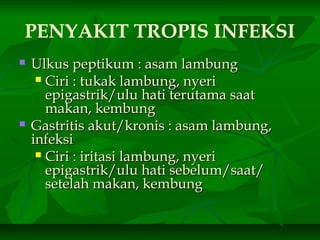 PENYAKIT TROPIS INFEKSI
 Ulkus peptikum : asam lambungUlkus peptikum : asam lambung
 Ciri : tukak lambung, nyeriCiri : tukak lambung, nyeri
epigastrik/ulu hati terutama saatepigastrik/ulu hati terutama saat
makan, kembungmakan, kembung
 Gastritis akut/kronis : asam lambung,Gastritis akut/kronis : asam lambung,
infeksiinfeksi
 Ciri : iritasi lambung, nyeriCiri : iritasi lambung, nyeri
epigastrik/ulu hati sebelum/saat/epigastrik/ulu hati sebelum/saat/
setelah makan, kembungsetelah makan, kembung
 