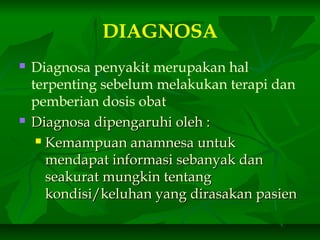 DIAGNOSA
 Diagnosa penyakit merupakan hal
terpenting sebelum melakukan terapi dan
pemberian dosis obat
 Diagnosa dipengaruhi oleh :Diagnosa dipengaruhi oleh :
 Kemampuan anamnesa untukKemampuan anamnesa untuk
mendapat informasi sebanyak danmendapat informasi sebanyak dan
seakurat mungkin tentangseakurat mungkin tentang
kondisi/keluhan yang dirasakan pasienkondisi/keluhan yang dirasakan pasien
 