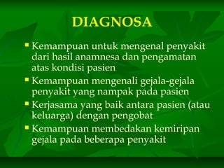 DIAGNOSA
 Kemampuan untuk mengenal penyakit
dari hasil anamnesa dan pengamatan
atas kondisi pasien
 Kemampuan mengenali gejala-gejala
penyakit yang nampak pada pasien
 Kerjasama yang baik antara pasien (atau
keluarga) dengan pengobat
 Kemampuan membedakan kemiripan
gejala pada beberapa penyakit
 
