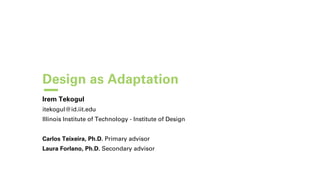 Design as Adaptation
Irem Tekogul
itekogul@id.iit.edu
Illinois Institute of Technology - Institute of Design
Carlos Teixeira, Ph.D. Primary advisor
Laura Forlano, Ph.D. Secondary advisor
 