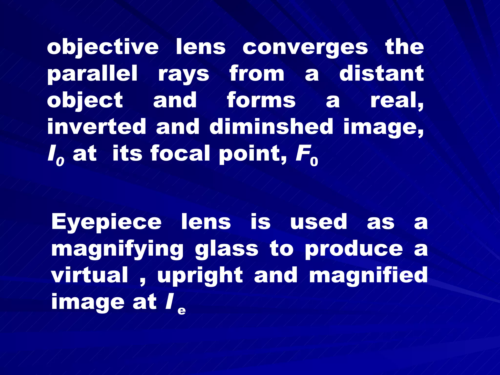 objective lens converges the parallel rays from a distant object and forms a real, inverted and diminshed image, I 0 at its focal point, F 0 Eyepiece lens is used as a magnifying glass to produce a virtual , upright and magnified image at I e