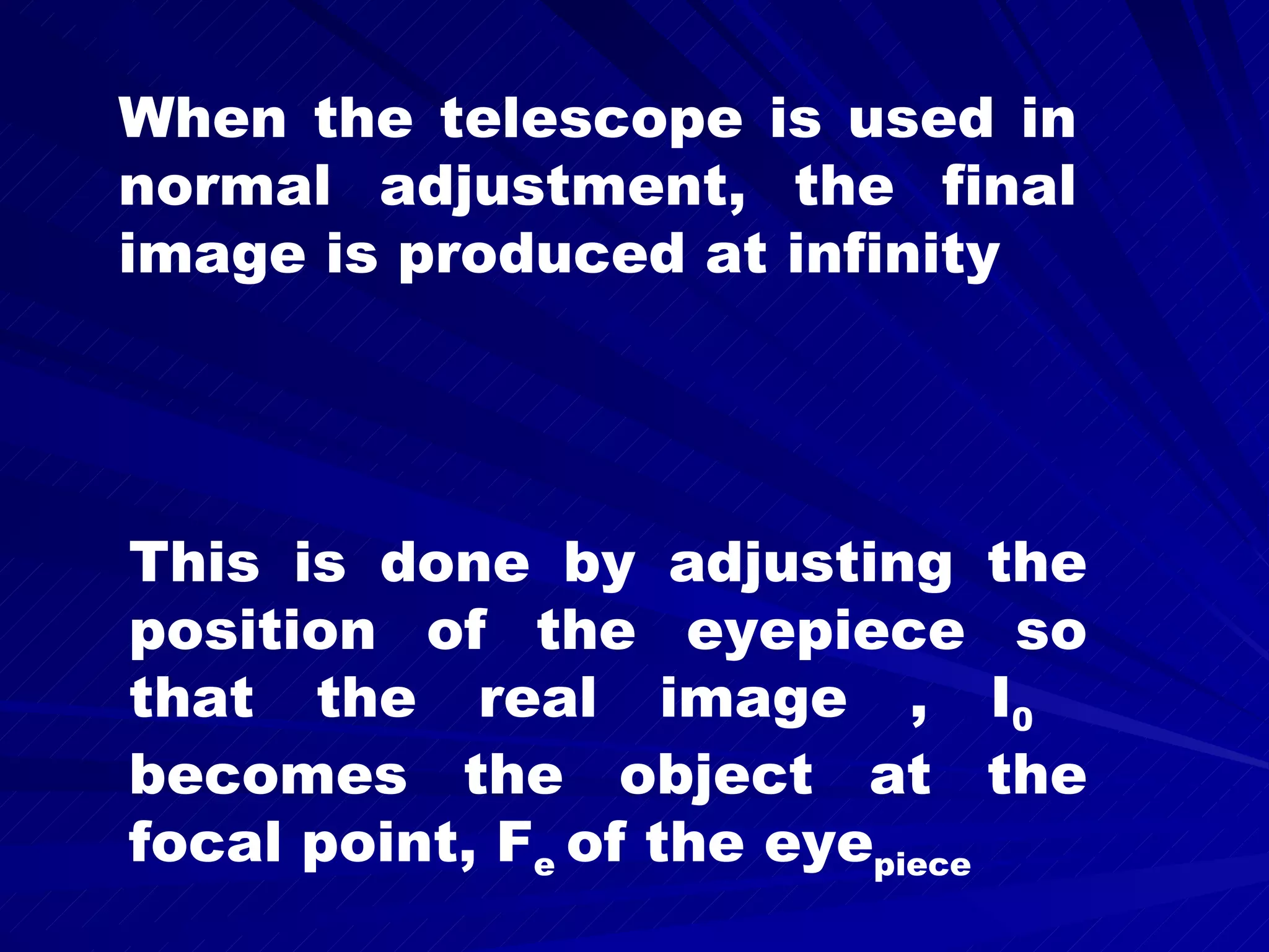 When the telescope is used in normal adjustment, the final image is produced at infinity This is done by adjusting the position of the eyepiece so that the real image , I 0 becomes the object at the focal point, F e of the eye piece
