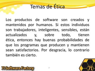 Temas de ÉticaLos productos de software son creados y mantenidos por humanos. Si estos individuos son trabajadores, inteligentes, sensibles, están actualizados y, sobre todo, tienen ética, entonces hay buenas probabilidades de que los programas que producen y mantienen sean satisfactorios. Por desgracia, lo contrario también es cierto.17