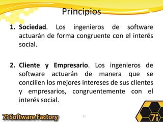 PrincipiosSociedad. Los ingenieros de software actuarán de forma congruente con el interés social.Cliente y Empresario. Los ingenieros de software actuarán de manera que se concilien los mejores intereses de sus clientes y empresarios, congruentemente con el interés social.21