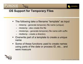OS Support for Temporary Files


    The following take a filename “template” as input
    –   mktemp - generate temporary file name (unique)
    –   mkstemp - also create the file
    –   mkstemps - generate temporary file name with suffix
    –   mkdtemp - create a directory
    Overwrite part of a template to create a unique
    name
    Some of these functions used to create names
    using parts of the date or process ID, etc... and
    were insecure
 