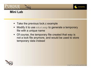 Mini Lab


    Take the previous lock.c example
    Modify it to use mkstemp to generate a temporary
    file with a unique name
    Of course, the temporary file created that way is
    not a lock file anymore, and would be used to store
    temporary data instead
 