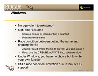 Windows


   No equivalent to mkstemp()
   GetTempFileName
   – Creates names by incrementing a counter!
   – Predictable file name
   Race condition between getting the name and
   creating the file
   – Attacker could create the file to prevent you from using it
   – If you use the CREATE_ALWAYS flag, see next slide
   Under Windows, you have no choice but to write
   your own function
   Still a race condition, limitation due to lack of OS
   support
 