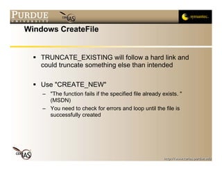 Windows CreateFile


    TRUNCATE_EXISTING will follow a hard link and
    could truncate something else than intended

    Use "CREATE_NEW"
    – "The function fails if the specified file already exists. "
      (MSDN)
    – You need to check for errors and loop until the file is
      successfully created
 
