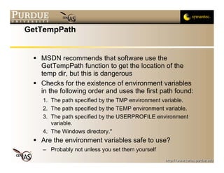 GetTempPath


   MSDN recommends that software use the
   GetTempPath function to get the location of the
   temp dir, but this is dangerous
   Checks for the existence of environment variables
   in the following order and uses the first path found:
   1. The path specified by the TMP environment variable.
   2. The path specified by the TEMP environment variable.
   3. The path specified by the USERPROFILE environment
      variable.
   4. The Windows directory."
   Are the environment variables safe to use?
   – Probably not unless you set them yourself
 