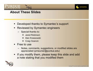 About These Slides


    Developed thanks to Symantec’s support
    Reviewed by Symantec engineers
    – Special thanks to:
          Jared Robinson
          Alan Krassowski
          Craig Ozancin
    Free to use
    – Notes, comments, suggestions, or modified slides are
      appreciated (pmeunier@purdue.edu)
    If you modify them, please keep this slide and add
    a note stating that you modified them
 