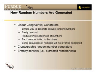 How Random Numbers Are Generated


   Linear Congruential Generators
    –   Simple way to generate pseudo-random numbers
    –   Easily cracked
    –   Produce finite sequences of numbers
    –   Each number is tied to the others
    –   Some sequences of numbers will not ever be generated
   Cryptographic random number generators
   Entropy sensors (i.e., extracted randomness)
 
