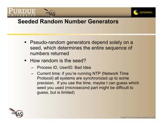 Seeded Random Number Generators


   Pseudo-random generators depend solely on a
   seed, which determines the entire sequence of
   numbers returned
   How random is the seed?
    – Process ID, UserID: Bad Idea
    – Current time: if you’re running NTP (Network Time
      Protocol) all systems are synchronized up to some
      precision. If you use the time, maybe I can guess which
      seed you used (microsecond part might be difficult to
      guess, but is limited)
 