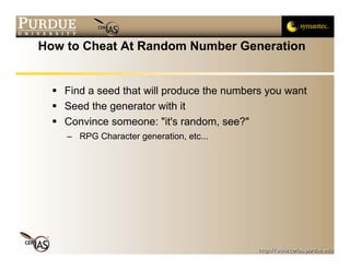 How to Cheat At Random Number Generation


   Find a seed that will produce the numbers you want
   Seed the generator with it
   Convince someone: "it's random, see?"
    – RPG Character generation, etc...
 