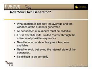 Roll Your Own Generator?


    What matters is not only the average and the
    variance of the numbers generated
    All sequences of numbers must be possible
    LCGs travel definite, limited “paths” through the
    universe of possible sequences
    Need to incorporate entropy as it becomes
    available
    Need to avoid betraying the internal state of the
    generator...
    It's difficult to do correctly
 