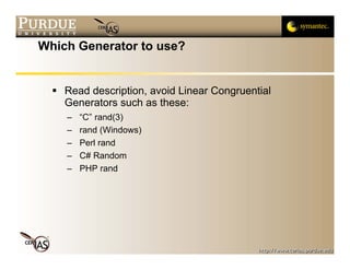 Which Generator to use?


    Read description, avoid Linear Congruential
    Generators such as these:
    –   “C” rand(3)
    –   rand (Windows)
    –   Perl rand
    –   C# Random
    –   PHP rand
 