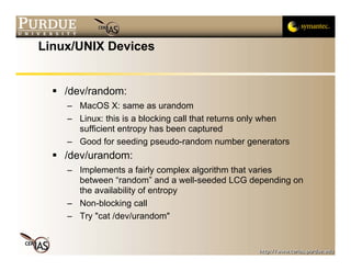 Linux/UNIX Devices


    /dev/random:
    – MacOS X: same as urandom
    – Linux: this is a blocking call that returns only when
      sufficient entropy has been captured
    – Good for seeding pseudo-random number generators
    /dev/urandom:
    – Implements a fairly complex algorithm that varies
      between “random” and a well-seeded LCG depending on
      the availability of entropy
    – Non-blocking call
    – Try "cat /dev/urandom"
 
