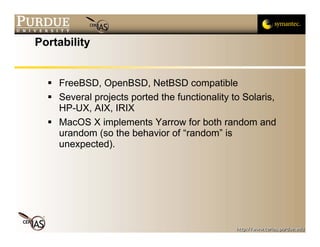 Portability


    FreeBSD, OpenBSD, NetBSD compatible
    Several projects ported the functionality to Solaris,
    HP-UX, AIX, IRIX
    MacOS X implements Yarrow for both random and
    urandom (so the behavior of “random” is
    unexpected).
 