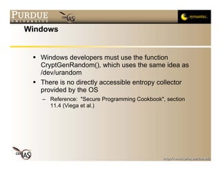 Windows


   Windows developers must use the function
   CryptGenRandom(), which uses the same idea as
   /dev/urandom
   There is no directly accessible entropy collector
   provided by the OS
   – Reference: "Secure Programming Cookbook", section
     11.4 (Viega et al.)
 