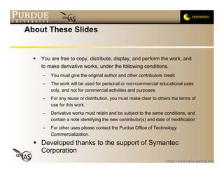 About These Slides


    You are free to copy, distribute, display, and perform the work; and
    to make derivative works, under the following conditions.
    –   You must give the original author and other contributors credit
    –   The work will be used for personal or non-commercial educational uses
        only, and not for commercial activities and purposes
    –   For any reuse or distribution, you must make clear to others the terms of
        use for this work
    –   Derivative works must retain and be subject to the same conditions, and
        contain a note identifying the new contributor(s) and date of modification
    –   For other uses please contact the Purdue Office of Technology
        Commercialization.
    Developed thanks to the support of Symantec
    Corporation
 