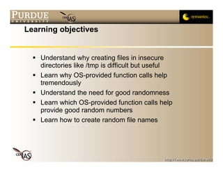 Learning objectives


    Understand why creating files in insecure
    directories like /tmp is difficult but useful
    Learn why OS-provided function calls help
    tremendously
    Understand the need for good randomness
    Learn which OS-provided function calls help
    provide good random numbers
    Learn how to create random file names
 