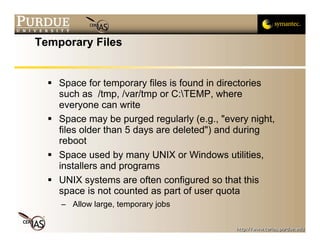 Temporary Files


    Space for temporary files is found in directories
    such as /tmp, /var/tmp or C:TEMP, where
    everyone can write
    Space may be purged regularly (e.g., "every night,
    files older than 5 days are deleted") and during
    reboot
    Space used by many UNIX or Windows utilities,
    installers and programs
    UNIX systems are often configured so that this
    space is not counted as part of user quota
    – Allow large, temporary jobs
 