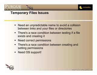 Temporary Files Issues


    Need an unpredictable name to avoid a collision
    between links and your files or directories
    There's a race condition between testing if a file
    exists and creating it
    Need correct permissions
    There's a race condition between creating and
    setting permissions
    Need OS support!
 