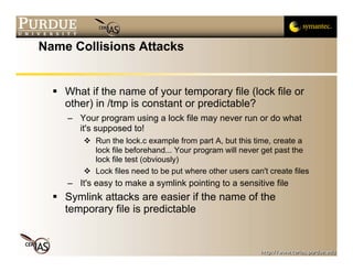 Name Collisions Attacks


    What if the name of your temporary file (lock file or
    other) in /tmp is constant or predictable?
    – Your program using a lock file may never run or do what
      it's supposed to!
           Run the lock.c example from part A, but this time, create a
           lock file beforehand... Your program will never get past the
           lock file test (obviously)
           Lock files need to be put where other users can't create files
    – It's easy to make a symlink pointing to a sensitive file
    Symlink attacks are easier if the name of the
    temporary file is predictable
 