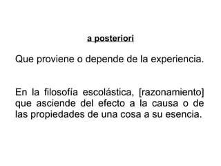 a posteriori Que proviene o depende de la experiencia.  En la filosofía escolástica, [razonamiento] que asciende del efecto a la causa o de las propiedades de una cosa a su esencia. 