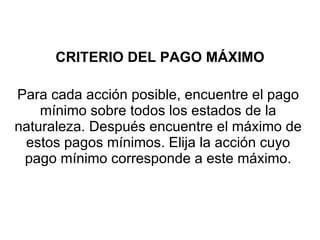 CRITERIO DEL PAGO MÁXIMO Para cada acción posible, encuentre el pago mínimo sobre todos los estados de la naturaleza. Después encuentre el máximo de estos pagos mínimos. Elija la acción cuyo pago mínimo corresponde a este máximo. 