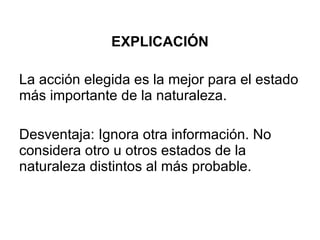 EXPLICACIÓN La acción elegida es la mejor para el estado más importante de la naturaleza. Desventaja: Ignora otra información. No considera otro u otros estados de la naturaleza distintos al más probable. 